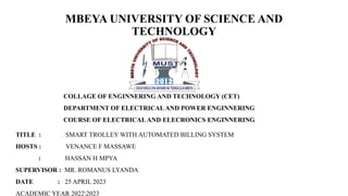 MBEYA UNIVERSITY OF SCIENCE AND
TECHNOLOGY
COLLAGE OF ENGINNERING AND TECHNOLOGY (CET)
DEPARTMENT OF ELECTRICAL AND POWER ENGINNERING
COURSE OF ELECTRICALAND ELECRONICS ENGINNERING
TITLE : SMART TROLLEY WITH AUTOMATED BILLING SYSTEM
HOSTS : VENANCE F MASSAWE
: HASSAN H MPYA
SUPERVISOR : MR. ROMANUS LYANDA
DATE : 25 APRIL 2023
ACADEMIC YEAR 20222023
 
