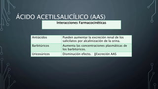 ÁCIDO ACETILSALICÍLICO (AAS)
Antiácidos Pueden aumentar la excreción renal de los
salicilatos por alcalinización de la orina.
Barbitúricos Aumenta las concentraciones plasmáticas de
los barbitúricos.
Uricosúricos Disminución efecto. Excreción AAS
Interacciones Farmacocinéticas
 