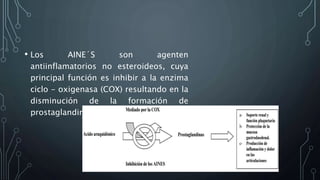 • Los AINE´S son agenten
antiinflamatorios no esteroideos, cuya
principal función es inhibir a la enzima
ciclo - oxigenasa (COX) resultando en la
disminución de la formación de
prostaglandinas.
 