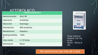 KETOROLACO
NO administrar por más de 5 días
Dosis máxima:
Adultos:120 mg
al día
Niños: 40mg al
día
FARMACOCINETICA
Administración Oral, IM
Liberación Inmediata
Absorción Estomago
Distribución 90% proteínas
Metabolismo Hepatico
Biodisponibilida
d
100%
Vida media 4-10 horas
Eliminacion Renal
 