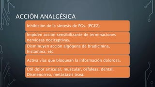 ACCIÓN ANALGÉSICA
Inhibición de la síntesis de PGs. (PGE2)
Impiden acción sensibilizante de terminaciones
nerviosas nociceptivas.
Disminuyen acción algógena de bradicinina,
histamina, etc.
Activa vías que bloquean la información dolorosa.
Útil dolor articular, muscular, cefaleas, dental.
Dismenorrea, metástasis ósea.
 