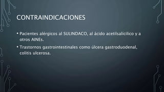 CONTRAINDICACIONES
• Pacientes alérgicos al SULINDACO, al ácido acetilsalícilico y a
otros AINEs.
• Trastornos gastrointestinales como úlcera gastroduodenal,
colitis ulcerosa.
 