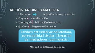 ACCIÓN ANTIINFLAMATORIA
• Inflamación infección, lesión, isquemia.
• a) aguda Vasodilatación.
• b) subaguda Infiltración leucocitaria.
• c) crónica Degeneración tisular.
Más útil en inflamación aguda.
Inhiben actividad vasodilatadora,
permeabilidad tisular, liberación
de mediadores, quimiotaxis.
 