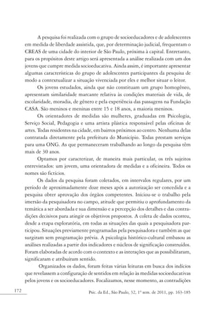172 Psic. da Ed., São Paulo, 32, 1º sem. de 2011, pp. 163-185
A pesquisa foi realizada com o grupo de socioeducadores e de adolescentes
em medida de liberdade assistida, que, por determinação judicial, frequentam o
CREAS de uma cidade do interior de São Paulo, próxima à capital. Entretanto,
para os propósitos deste artigo será apresentada a análise realizada com um dos
jovens que cumpre medida socioeducativa. Ainda assim, é importante apresentar
algumas características do grupo de adolescentes participantes da pesquisa de
modo a contextualizar a situação vivenciada por eles e melhor situar o leitor.
Os jovens estudados, ainda que não constituam um grupo homogêneo,
apresentam similaridade marcante relativa às condições materiais de vida, de
escolaridade, moradia, de gênero e pela experiência das passagens na Fundação
CASA. São meninos e meninas entre 15 e 18 anos, a maioria meninos.
Os orientadores de medidas são mulheres, graduadas em Psicologia,
Serviço Social, Pedagogia e uma artista plástica responsável pelas oficinas de
artes. Todas residentes na cidade, em bairros próximos ao centro. Nenhuma delas
contratada diretamente pela prefeitura do Município. Todas prestam serviços
para uma ONG. As que permaneceram trabalhando ao longo da pesquisa têm
mais de 30 anos.
Optamos por caracterizar, de maneira mais particular, os três sujeitos
entrevistados: um jovem, uma orientadora de medidas e a oficineira. Todos os
nomes são fictícios.
Os dados da pesquisa foram coletados, em intervalos regulares, por um
período de aproximadamente doze meses após a autorização ser concedida e a
pesquisa obter aprovação dos órgãos competentes. Iniciou-se o trabalho pela
imersão da pesquisadora no campo, atitude que permitiu o aprofundamento da
temática a ser abordada e sua dimensão e a percepção dos detalhes e das contra-
dições decisivos para atingir os objetivos propostos. A coleta de dados ocorreu,
desde a etapa exploratória, em todas as situações das quais a pesquisadora par-
ticipou. Situações previamente programadas pela pesquisadora e também as que
surgiram sem programação prévia. A psicologia histórico-cultural embasou as
análises realizadas a partir dos indicadores e núcleos de significação construídos.
Foram elaboradas de acordo com o contexto e as interações que as possibilitaram,
significaram e atribuíram sentido.
Organizados os dados, foram feitas várias leituras em busca dos indícios
que revelassem a configuração de sentidos em relação às medidas socioeducativas
pelos jovens e os socioeducadores. Focalizamos, nesse momento, as contradições
 
