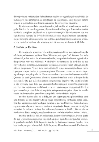 173Psic. da Ed., São Paulo, 32, 1º sem. de 2011, pp. 163-185
das expressões apreendidas e elaboramos núcleos de significação envolvendo os
indicadores que emergiram da construção de informação. Esses núcleos deram
origem a subnúcleos, que foram analisados da perspectiva dialética.
Realizou-se também um último esforço de análise ao nos determos na sin-
gular história de um dos garotos, denominado Pacífico, que ilustra de maneira
notável a complexa problemática e o percurso traçado historicamente por um
significativo número de jovens brasileiros, do qual muitos tentam persistente-
mente escapar e não conseguem. Sua história, que elegemos explorar neste artigo,
revela também, embora não abertamente, os sentidos atribuídos à Medida.
A história de Pacífico
Certo dia, ele apareceu. Nas mãos, trazia um livro. Aproximando-se da
oficineira, esboçou um sorriso e disse: “Desta vez, não esqueci”. O livro era Esta noite
a liberdade, sobre a vida de Mahatma Gandhi, no qual se fundem os significados
das palavras paz e não-violência. A oficineira, a orientadora de medida e eu nos
entreolhamos espantadas, surpresas e intrigadas. Naquele lugar, CREAS, aquilo
não era o esperado. Nem o livro, nem o título. O tema, menos ainda. Num curto
espaço de tempo, muitas perguntas surgiram. Uma mais persistentemente: o que
aquele rapaz alto, delgado, de fala mansa e olhos tristes queria dizer com aquilo?
Que era da paz? Que não era violento, apesar de traficar armas e drogas desde
os 13 anos? Ou que a Medida estava atingindo seu objetivo? Ou ainda: que ele
já não precisava mais dela, que havia escolhido o caminho oposto? Intimamente
percebi: esse sujeito me mobilizará e eu precisaria tentar compreendê-lo. É o
que com esforço, com dolorida angústia, nó apertado no peito, choro incontido
e com muito respeito, gratidão e compaixão intento fazer a seguir.
Pacífico nasceu aqui na cidade, em um lugar que pela proximidade com
um depósito de lixo (desativado há pouco tempo) ficou conhecido como lixão.
Em dias ventosos, o odor do lugar espalha-se por quilômetros. Ratos, baratas,
esgoto a céu aberto e casebres, muitos e miseráveis. Foram essas as condições
materiais de vida nas quais se deu o desenvolvimento de Pacífico. Foram elas as
mediadoras de sua inserção na cultura humana, também são elas a própria cultura.
Pacífico é filho de pais trabalhadores, porém subempregados. Fazem parte
do que se denomina economia informal. A mãe, quando consegue, faz faxinas.
Segundo ele, do lado de lá da ponte. A mãe faz faxina nas casas de famílias com
boa renda, as que estão do lado de lá da ponte. Uma das marcas de Pacífico diz
 