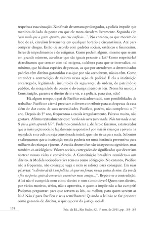 174 Psic. da Ed., São Paulo, 32, 1º sem. de 2011, pp. 163-185
respeito a essa situação. Nos finais de semana prolongados, a polícia impede que
meninos do lado da ponte em que ele mora circulem livremente. Segundo ele:
“tem medo que a gente apronte, que crie confusão...”. No entanto, os que moram do
lado de cá, circulam livremente em qualquer horário e circunstância. Até para
comprar drogas. Estão de acordo com padrões sociais, estéticos e financeiros,
livres de impedimentos e de estigmas. Como podem alguns, mesmo que sejam
em grande número, acreditar que são iguais perante a Lei? Como respeitá-la?
Acreditamos que crescer com tal estigma, colabora para que se internalize, no
mínimo, que há duas espécies de pessoas, as que por atenderem a determinados
padrões têm direitos garantidos e as que por não atenderem, não os têm. Como
entender a contradição de valores nessa ação da polícia? É ela a instituição
encarregada, legitimada, incumbida da segurança, da ordem, do patrimônio
público, da integridade da pessoa e do cumprimento às leis. Nossa lei maior, a
Constituição, garante o direito de ir e vir, e a polícia, para eles, não!
Há algum tempo, o pai de Pacífico está adoentado, sem possibilidades de
trabalhar. Pacífico e a irmã precisam e devem contribuir para as despesas da casa
além de dar conta de suas necessidades. Pacífico, porém, não completou o 7º
ano. Depois do 5º ano, frequentou a escola irregularmente. Faltava muito, não
gostava. Afirma textualmente que: “escola não serve para nada. Não tem nada a ver.
O que a gente aprende lá?”. Podemos considerar e, de fato o fazemos, estarrecedor
que a instituição social e legalmente responsável por inserir crianças e jovens na
sociedade e na cultura seja considerada inútil, que não sirva para nada. Sabemos
e salientamos que a instituição escola poderia ser uma instância preventiva para
milhares de crianças e jovens. A escola desenvolve não só aspectos cognitivos, mas
também os axiológicos. Valores sociais, carregados de significados que deveriam
nortear nossas vidas e convivência. A Constituição brasileira considera-a um
direito. A Medida socioeducativa tem-na como obrigação. No entanto, Pacífico
não a frequenta, não consegue vaga e nem se esforça para conseguir. Em suas
palavras: “o diretor de lá é um polícia, só quer me ferrar, nunca gostou de mim. Eu vou lá
e fico na porta, gosto de conversar, encontrar meus amigos...”. Repete-se a contradição.
A lei não é cumprida nem como direito e nem como dever! Quem tem direito,
por vários motivos, sérios, não a aproveita, e quem a impõe não a faz cumprir!
Podemos perguntar: para que servem as leis, ou melhor, para quem servem as
leis? Não é para Pacífico e seus semelhantes! Quando a lei não se faz presente
como garantia de direitos, o que esperar da justiça social?
 