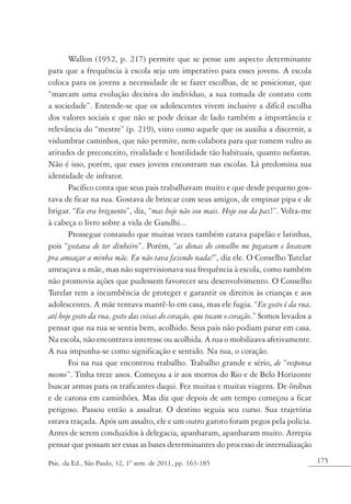 175Psic. da Ed., São Paulo, 32, 1º sem. de 2011, pp. 163-185
Wallon (1952, p. 217) permite que se pense um aspecto determinante
para que a frequência à escola seja um imperativo para esses jovens. A escola
coloca para os jovens a necessidade de se fazer escolhas, de se posicionar, que
“marcam uma evolução decisiva do indivíduo, a sua tomada de contato com
a sociedade”. Entende-se que os adolescentes vivem inclusive a difícil escolha
dos valores sociais e que não se pode deixar de lado também a importância e
relevância do “mestre” (p. 219), visto como aquele que os auxilia a discernir, a
vislumbrar caminhos, que não permite, nem colabora para que tomem vulto as
atitudes de preconceito, rivalidade e hostilidade tão habituais, quanto nefastas.
Não é isso, porém, que esses jovens encontram nas escolas. Lá predomina sua
identidade de infrator.
Pacífico conta que seus pais trabalhavam muito e que desde pequeno gos-
tava de ficar na rua. Gostava de brincar com seus amigos, de empinar pipa e de
brigar. “Eu era briguento”, diz, “mas hoje não sou mais. Hoje sou da paz!”. Volta-me
à cabeça o livro sobre a vida de Gandhi...
Prossegue contando que muitas vezes também catava papelão e latinhas,
pois “gostava de ter dinheiro”. Porém, “as donas do conselho me pegavam e levavam
pra ameaçar a minha mãe. Eu não tava fazendo nada!”, diz ele. O Conselho Tutelar
ameaçava a mãe, mas não supervisionava sua frequência à escola, como também
não promovia ações que pudessem favorecer seu desenvolvimento. O Conselho
Tutelar tem a incumbência de proteger e garantir os direitos às crianças e aos
adolescentes. A mãe tentava mantê-lo em casa, mas ele fugia. “Eu gosto é da rua,
até hoje gosto da rua, gosto das coisas do coração, que tocam o coração.” Somos levados a
pensar que na rua se sentia bem, acolhido. Seus pais não podiam parar em casa.
Na escola, não encontrava interesse ou acolhida. A rua o mobilizava afetivamente.
A rua impunha-se como significação e sentido. Na rua, o coração.
Foi na rua que encontrou trabalho. Trabalho grande e sério, de “responsa
mesmo”. Tinha treze anos. Começou a ir aos morros do Rio e de Belo Horizonte
buscar armas para os traficantes daqui. Fez muitas e muitas viagens. De ônibus
e de carona em caminhões. Mas diz que depois de um tempo começou a ficar
perigoso. Passou então a assaltar. O destino seguia seu curso. Sua trajetória
estava traçada. Após um assalto, ele e um outro garoto foram pegos pela polícia.
Antes de serem conduzidos à delegacia, apanharam, apanharam muito. Arrepia
pensar que possam ser essas as bases determinantes do processo de internalização
 