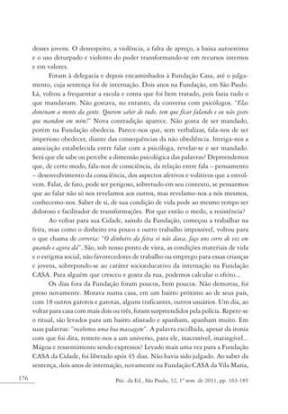 176 Psic. da Ed., São Paulo, 32, 1º sem. de 2011, pp. 163-185
desses jovens. O desrespeito, a violência, a falta de apreço, a baixa autoestima
e o uso deturpado e violento do poder transformando-se em recursos internos
e em valores.
Foram à delegacia e depois encaminhados à Fundação Casa, até o julga-
mento, cuja sentença foi de internação. Dois anos na Fundação, em São Paulo.
Lá, voltou a frequentar a escola e conta que foi bem tratado, pois fazia tudo o
que mandavam. Não gostava, no entanto, da conversa com psicólogos. “Elas
dominam a mente da gente. Querem saber de tudo, tem que ficar falando e eu não gosto
que mandem em mim!” Nova contradição aparece. Não gosta de ser mandado,
porém na Fundação obedecia. Parece-nos que, sem verbalizar, fala-nos de ser
imperioso obedecer, diante das consequências da não obediência. Intriga-nos a
associação estabelecida entre falar com a psicóloga, revelar-se e ser mandado.
Será que ele sabe ou percebe a dimensão psicológica das palavras? Depreendemos
que, de certo modo, fala-nos de consciência, da relação entre fala – pensamento
– desenvolvimento da consciência, dos aspectos afetivos e volitivos que a envol-
vem. Falar, de fato, pode ser perigoso, sobretudo em seu contexto, se pensarmos
que ao falar não só nos revelamos aos outros, mas revelamo-nos a nós mesmos,
conhecemo-nos. Saber de si, de sua condição de vida pode ao mesmo tempo ser
doloroso e facilitador de transformações. Por que então o medo, a resistência?
Ao voltar para sua Cidade, saindo da Fundação, começou a trabalhar na
feira, mas como o dinheiro era pouco e outro trabalho impossível, voltou para
o que chama de correria: “O dinheiro da feira só não dava, faço uns corre de vez em
quando e agora dá”. São, sob nosso ponto de vista, as condições materiais de vida
e o estigma social, não favorecedores de trabalho ou emprego para essas crianças
e jovens, sobrepondo-se ao caráter socioeducativo da internação na Fundação
CASA. Para alguém que cresceu e gosta da rua, podemos calcular o efeito...
Os dias fora da Fundação foram poucos, bem poucos. Não demorou, foi
preso novamente. Morava numa casa, em um bairro próximo ao de seus pais,
com 18 outros garotos e garotas, alguns traficantes, outros usuários. Um dia, ao
voltar para casa com mais dois ou três, foram surpreendidos pela polícia. Repete-se
o ritual, são levados para um bairro afastado e apanham, apanham muito. Em
suas palavras: “recebemos uma boa massagem”. A palavra escolhida, apesar da ironia
com que foi dita, remete-nos a um universo, para ele, inacessível, inatingível...
Mágoa e ressentimento sendo expressos? Levado mais uma vez para a Fundação
CASA da Cidade, foi liberado após 45 dias. Não havia sido julgado. Ao saber da
sentença, dois anos de internação, novamente na Fundação CASA da Vila Maria,
 
