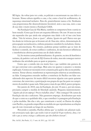177Psic. da Ed., São Paulo, 32, 1º sem. de 2011, pp. 163-185
SP, fugiu. Ao voltar para ver a mãe, os policiais o encontraram na casa dela e o
levaram. Nossa cultura significa a casa, o lar, como o local de acolhimento, de
segurança emocional inclusive. Para ele, possivelmente nunca o foi. Nenhuma
casa proporcionou-lhe desenvolvimento favorável, nem a sua casa, nem a casa
de sua mãe e muito menos a Fundação CASA.
Na Fundação Casa da Vila Maria, também se comportava bem e sentia-se
bem tratado. Conta que lá tem um esquema diferente. Os com 18 anos ou mais
são separados dos que ainda não atingiram essa idade e ele vê isso com bons
olhos. “Não há mistura, ficam os iguais”, afirma. Iguais em quê? Parece-nos que
faz alusão às vivências que os levaram até ali. Essa sim, talvez, demonstração de
preocupação socioeducativa, embora possamos considerá-la excludente, limita-
dora e preconceituosa. No entanto, podemos pensar também que se trate de
facilitar o controle, de evitar conflitos e confrontos, de não favorecer influências
e interferências afetivas perniciosas aos de idade inferior.
Lá, fez muitos cursos profissionalizantes: de gesseiro, na área de hotelaria e
turismo, de padeiro e até um de DJ. Gostou de todos, mas não consegue exercer
nenhuma das atividades para as quais se preparou...
Conta que a comida não era muito boa e que também não gostava de
ter que conversar com a psicóloga. Mais uma vez aparece o assunto e a mesma
explicação. Cremos ser necessário rever a maneira pela qual se dão os encaminha-
mentos. Tentar alterar, transformar as representações relativas ao atendimento,
ao falar. Conseguimos entender melhor a resistência de Pacífico em falar con-
siderando dois aspectos: foi muito difícil encontrar alguém com quem quisesse
conversar, dar entrevista; a participação nos grupos de que faz parte no cumpri-
mento da medida é quase nula. Falar parece mais do que difícil, parece perigoso.
Em janeiro de 2010, saiu da Fundação. Já com 19 anos e, por seis meses,
precisaria cumprir a medida de liberdade assistida. Pergunta insistentemente:
“alguém sabe de um emprego? Preciso trabalhar, dona!”. Não consegue! Os cursos da
Fundação não são o suficiente. Não garantem emprego. Acreditamos que mais
do que o curso ou a qualidade dele, o que contribui é a passagem pela Fundação
e pelas medidas. São elas e nós, que constituem o social, os Outros da relação
com Pacífico, os grandes empecilhos na medida em que reproduzimos as relações
que ele tem vivenciado ao longo de sua história.
Percorrido o caminho, Pacífico afirma que “as medidas não adiantam nada,
não servem para nada. Que o que resolve é não ter estado lá! O que resolveria, dona, é ter
tido o que as outras crianças e adolescentes que têm dinheiro tiveram”.
 
