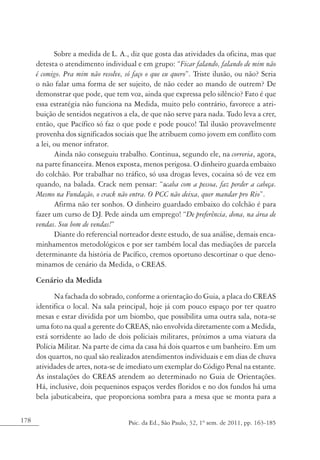 178 Psic. da Ed., São Paulo, 32, 1º sem. de 2011, pp. 163-185
Sobre a medida de L. A., diz que gosta das atividades da oficina, mas que
detesta o atendimento individual e em grupo: “Ficar falando, falando de mim não
é comigo. Pra mim não resolve, só faço o que eu quero”. Triste ilusão, ou não? Seria
o não falar uma forma de ser sujeito, de não ceder ao mando de outrem? De
demonstrar que pode, que tem voz, ainda que expressa pelo silêncio? Fato é que
essa estratégia não funciona na Medida, muito pelo contrário, favorece a atri-
buição de sentidos negativos a ela, de que não serve para nada. Tudo leva a crer,
então, que Pacífico só faz o que pode e pode pouco! Tal ilusão provavelmente
provenha dos significados sociais que lhe atribuem como jovem em conflito com
a lei, ou menor infrator.
Ainda não conseguiu trabalho. Continua, segundo ele, na correria, agora,
na parte financeira. Menos exposta, menos perigosa. O dinheiro guarda embaixo
do colchão. Por trabalhar no tráfico, só usa drogas leves, cocaína só de vez em
quando, na balada. Crack nem pensar: “acaba com a pessoa, faz perder a cabeça.
Mesmo na Fundação, o crack não entra. O PCC não deixa, quer mandar pro Rio”.
Afirma não ter sonhos. O dinheiro guardado embaixo do colchão é para
fazer um curso de DJ. Pede ainda um emprego! “De preferência, dona, na área de
vendas. Sou bom de vendas!”
Diante do referencial norteador deste estudo, de sua análise, demais enca-
minhamentos metodológicos e por ser também local das mediações de parcela
determinante da história de Pacífico, cremos oportuno descortinar o que deno-
minamos de cenário da Medida, o CREAS.
Cenário da Medida
Na fachada do sobrado, conforme a orientação do Guia, a placa do CREAS
identifica o local. Na sala principal, hoje já com pouco espaço por ter quatro
mesas e estar dividida por um biombo, que possibilita uma outra sala, nota-se
uma foto na qual a gerente do CREAS, não envolvida diretamente com a Medida,
está sorridente ao lado de dois policiais militares, próximos a uma viatura da
Polícia Militar. Na parte de cima da casa há dois quartos e um banheiro. Em um
dos quartos, no qual são realizados atendimentos individuais e em dias de chuva
atividades de artes, nota-se de imediato um exemplar do Código Penal na estante.
As instalações do CREAS atendem ao determinado no Guia de Orientações.
Há, inclusive, dois pequeninos espaços verdes floridos e no dos fundos há uma
bela jabuticabeira, que proporciona sombra para a mesa que se monta para a
 