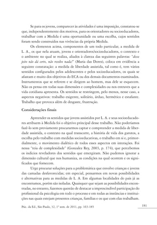 181Psic. da Ed., São Paulo, 32, 1º sem. de 2011, pp. 163-185
Se para os jovens, comparecer às atividades é uma imposição, constatou-se
que, independentemente dos motivos, para os orientadores ou socioeducadores,
trabalhar com a Medida é uma oportunidade ou uma escolha, cujos sentidos
foram sendo construídos nas vivências da própria Medida.
Os elementos acima, componentes de um todo particular, a medida de
L. A., os que nela atuam, jovens e orientadores/socioeducadores, o contexto e
o ambiente no qual se realiza, aliados à clareza das seguintes palavras: “desse
jeito não dá certo, não resolve nada!” (Maria das Dores), coloca em evidência a
seguinte constatação: a medida de liberdade assistida, tal como é, tem vários
sentidos configurados pelos adolescentes e pelos socioeducadores, os quais se
afastam e muito dos objetivos do ECA ou dos demais documentos examinados.
Instrumentos que se referem e se dirigem ao homem, mas dele se esquecem.
Não os pensa em todas suas dimensões e complexidades ou nos entraves que a
vida cotidiana apresenta. Os sentidos se restringem, pelo menos, nesse caso, a
aspectos negativos: trabalho exigente, solitário, árduo, hermético e estafante.
Trabalho que provoca além de desgaste, frustração.
Considerações finais
Apreender os sentidos que jovens assistidos por L. A. e seus socioeducado-
res atribuem à Medida foi o objetivo principal desse trabalho. Não poderíamos
fazê-lo sem previamente procurarmos captar e compreender a medida de liber-
dade assistida, o contexto na qual transcorre, a história de vida dos garotos, a
escolha pelo trabalho com medidas socioeducativas, o trabalho em si e, primor-
dialmente, o movimento dialético de todos esses aspectos em interações. Foi
nessa “teia de complexidade” (Gonzalez Rey, 2003, p. 174), que percebemos
os indícios reveladores dos sentidos que emergiram. Não pudemos ignorar a
dimensão cultural que nos humaniza, as condições na qual ocorrem e os signi-
ficados que fornecem.
Urge procurar soluções para a problemática que envolve crianças e jovens
das camadas desfavorecidas; em especial, pensarmos em novas possibilidades
e alternativas para as medidas de L. A. Em algumas localidades do país já as
encontramos, porém são isoladas. Quaisquer que sejam as possibilidades encon-
tradas, no entanto, fazemos questão de destacar a imprescindível participação do
profissional da psicologia em todo o processo e em todas as instâncias e institui-
ções nas quais estejam presentes crianças, famílias e os que com elas trabalham.
 