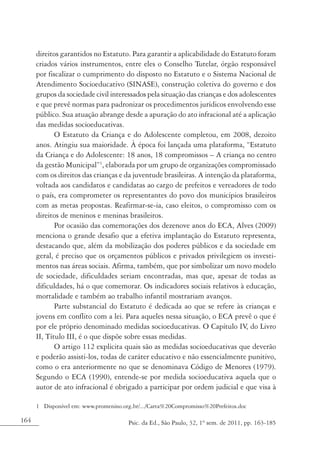 164 Psic. da Ed., São Paulo, 32, 1º sem. de 2011, pp. 163-185
direitos garantidos no Estatuto. Para garantir a aplicabilidade do Estatuto foram
criados vários instrumentos, entre eles o Conselho Tutelar, órgão responsável
por fiscalizar o cumprimento do disposto no Estatuto e o Sistema Nacional de
Atendimento Socioeducativo (SINASE), construção coletiva do governo e dos
grupos da sociedade civil interessados pela situação das crianças e dos adolescentes
e que prevê normas para padronizar os procedimentos jurídicos envolvendo esse
público. Sua atuação abrange desde a apuração do ato infracional até a aplicação
das medidas socioeducativas.
O Estatuto da Criança e do Adolescente completou, em 2008, dezoito
anos. Atingiu sua maioridade. À época foi lançada uma plataforma, “Estatuto
da Criança e do Adolescente: 18 anos, 18 compromissos – A criança no centro
da gestão Municipal”1
, elaborada por um grupo de organizações compromissado
com os direitos das crianças e da juventude brasileiras. A intenção da plataforma,
voltada aos candidatos e candidatas ao cargo de prefeitos e vereadores de todo
o país, era comprometer os representantes do povo dos municípios brasileiros
com as metas propostas. Reafirmar-se-ia, caso eleitos, o compromisso com os
direitos de meninos e meninas brasileiros.
Por ocasião das comemorações dos dezenove anos do ECA, Alves (2009)
menciona o grande desafio que a efetiva implantação do Estatuto representa,
destacando que, além da mobilização dos poderes públicos e da sociedade em
geral, é preciso que os orçamentos públicos e privados privilegiem os investi-
mentos nas áreas sociais. Afirma, também, que por simbolizar um novo modelo
de sociedade, dificuldades seriam encontradas, mas que, apesar de todas as
dificuldades, há o que comemorar. Os indicadores sociais relativos à educação,
mortalidade e também ao trabalho infantil mostrariam avanços.
Parte substancial do Estatuto é dedicada ao que se refere às crianças e
jovens em conflito com a lei. Para aqueles nessa situação, o ECA prevê o que é
por ele próprio denominado medidas socioeducativas. O Capítulo IV, do Livro
II, Título III, é o que dispõe sobre essas medidas.
O artigo 112 explicita quais são as medidas socioeducativas que deverão
e poderão assisti-los, todas de caráter educativo e não essencialmente punitivo,
como o era anteriormente no que se denominava Código de Menores (1979).
Segundo o ECA (1990), entende-se por medida socioeducativa aquela que o
autor de ato infracional é obrigado a participar por ordem judicial e que visa à
1	 Disponível em: www.promenino.org.br/.../Carta%20Compromisso%20Prefeitos.doc
 
