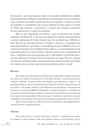 182 Psic. da Ed., São Paulo, 32, 1º sem. de 2011, pp. 163-185
As situações a que estão expostos trazem a necessidade também dos cuidados
destes profissionais. Elaborar as questões que se apresentam em seus cotidianos,
como os direitos que embora garantidos não são cumpridos, a ausência ou falta
de qualidade no atendimento dos serviços públicos de modo geral, a inversão
de valores que norteiam a convivência e o estigma que carregam constituem
terreno propício para a atuação do psicólogo.
Mais do que disparidade de sentidos, o que encontramos nos sentidos
atribuídos à medida de L. A. foi uma convergência de sentidos. Socioeducadores
e garotos expressaram de várias maneiras que não acreditam que a Medida vá
fazer diferença na vida desses jovens. A omissão, o descaso e a inoperância das
instituições públicas, a percepção ou desconfiança de que o CREAS vem se tor-
nando local favorável para retribuir favores políticos, o reencaminhamento das
prioridades políticas, já transcorridas as eleições, porém com a aproximação de
outra, contribuem para que pensemos que as dificuldades encontradas para a
concreta aplicação do Estatuto não são só questão de tempo. São, sim, questão
de interesse e seriedade política, questões que fazem referências direta às escolhas
dos valores sociais e da ética que norteia nosso ideário político e social.
Resumo
Este artigo é fruto da pesquisa cujo objetivo foi compreender e analisar os sentidos
que jovens em medida socioeducativa de liberdade assistida e seus socioeducadores
atribuem à Medida. O aporte teórico-metodológico que sustentou a análise é o da
psicologia histórico-cultural, representados por Vygotski e Leontiev, além de muitos de
seus leitores. Tal escolha conduziu a procedimentos que priorizaram a observação das
interações no contexto da Medida, focalizando os variados momentos e atividades que
a constituem. Foram realizadas, também, entrevistas de aprofundamento e os dados das
observações foram registrados em diário de campo. A análise teve como foco central as
contradições que emergiram dos momentos de interação da pesquisadora com o contexto.
Palavras-chave: jovens em conflito com a lei; socioeducadores; psicologia histórico-
cultural; sentidos e políticas públicas.
Abstract
This article results of a research which had as objective to comprehend and analyze
the meanings to which youngsters under social educative measures of assisted liberty and its
 
