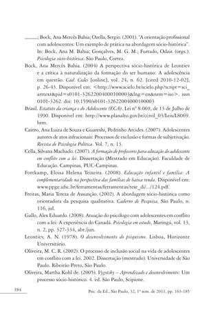 184 Psic. da Ed., São Paulo, 32, 1º sem. de 2011, pp. 163-185
; Bock, Ana Mercês Bahia; Ozella, Sergio. (2001). “A orientação profissional
com adolescentes: Um exemplo de prática na abordagem sócio-histórica”.
In: Bock, Ana M. Bahia; Gonçalves, M. G. M.; Furtado, Odair. (orgs.).
Psicologia sócio-histórica. São Paulo, Cortez.
Bock, Ana Mercês Bahia. (2004) A perspectiva sócio-histórica de Leontiev
e a crítica à naturalização da formação do ser humano: A adolescência
em questão. Cad. Cedes [online], vol. 24, n. 62. [cited 2010-12-02],
p. 26-43. Disponível em: <http://www.scielo.br/scielo.php?script=sci_
arttext&pid=s0101-32622004000100003&lng=en&nrm=iso>. issn
0101-3262. doi: 10.1590/s0101-32622004000100003
Brasil. Estatuto da criança e do Adolescente (ECA). Lei nº 8.069, de 13 de Julho de
1990. Disponível em: http://www.planalto.gov.br/ccivil_03/Leis/L8069.
htm.
Castro, Ana Luiza de Souza e Guareshi, Pedrinho Arcides. (2007). Adolescentes
autores de atos infracionais: Processos de exclusão e formas de subjetivação.
Revista de Psicologia Política. Vol. 7, n. 13.
Cella, Silvana Machado. (2007). A formação de professores para educação do adolescente
em conflito com a lei. Dissertação (Mestrado em Educação). Faculdade de
Educação. Campinas, PUC-Campinas.
Fortkamp, Eloisa Helena Teixeira. (2008). Educação infantil e família: A
complementaridade na perspectiva das famílias de baixa renda. Disponível em:
www.ppge.ufsc.br/ferramentas/ferramentas/tese_di/.../124.pdf.
Freitas, Maria Tereza de Assunção. (2002). A abordagem sócio-histórica como
orientadora da pesquisa qualitativa. Caderno de Pesquisa, São Paulo, n.
116, jul.
Gallo, Alex Eduardo. (2008). Atuação do psicólogo com adolescentes em conflito
com a lei: A experiência do Canadá. Psicologia em estudo, Maringá, vol. 13,
n. 2, pp. 327-334, abr./jun.
Leontiev, A. N. (1978). O desenvolvimento do psiquismo. Lisboa, Horizonte
Universitário.
Oliveira, M. C. R. (2002). O processo de inclusão social na vida de adolescentes
em conflito com a lei. 2002. Dissertação (mestrado). Universidade de São
Paulo. Ribeirão Preto, São Paulo.
Oliveira, Martha Kohl de. (2005). Vygotsky – Aprendizado e desenvolvimento: Um
processo sócio-histórico. 4. ed. São Paulo, Scipione.
 