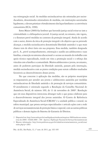165Psic. da Ed., São Paulo, 32, 1º sem. de 2011, pp. 163-185
sua reintegração social. As medidas socioeducativas são orientadas por socioe-
ducadores, denominados orientadores de medidas, em instituições autorizadas
legalmente, e devem priorizar o fortalecimento dos laços familiares e a convivência
comunitária (ECA, 1990).
Sotto Maior (2009) faz lembrar que havendo justiça social evitar-se-iam a
criminalidade e a delinquência juvenil. A justiça social, no entanto, não vigora,
e o Estatuto prevê medidas no contexto da proteção integral. Ainda de acordo
com o autor, dentro da ótica de proteção integral e do objetivo que se pretende
alcançar, a medida socioeducativa denominada liberdade assistida é a que mais
chance tem de obter êxito em sua proposta. Essa medida, também designada
por L. A., prevê acompanhamento, orientação e auxílio aos adolescentes e suas
famílias, a inserção no sistema educacional e o acesso ao mundo do trabalho com
apoio técnico especializado, tendo em vista a promoção social e o reforço dos
vínculos com a família e a comunidade. Muitos adolescentes e jovens, no entanto,
antes de poderem participar da liberdade assistida, passam pela internação,
medida socioeducativa com as piores condições para serem colhidos resultados
favoráveis ao desenvolvimento desses jovens.
No que concerne à aplicação das medidas, são os próprios municípios
os responsáveis por atender aos jovens e adolescentes assistidos por medidas
socioeducativas de liberdade assistida e de prestação de serviços comunitários.
O atendimento é orientado segundo a Resolução do Conselho Nacional de
Assistência Social, de número 109, de 11 de novembro de 20092
. Resolução
que em seus dispositivos intenciona abranger tudo o que possa colaborar para
o desenvolvimento integral dos jovens assistidos. O Centro de Referência
Especializado de Assistência Social (CREAS)3
é a unidade pública e estatal, na
esfera municipal, que presta serviços especializados e articula ações com a rede
de serviços socioassistenciais de proteção básica e especial, com as outras políticas
públicas e demais órgãos do Sistema de Garantia de Direitos.
2	 Disponível em: http://www.mds.gov.br/cnas/legislacao/resolucoes/arquivos-2009/resolucoes-norma-
tivas-de-2009/ - CNAS 2009 – 109 - Aprova a Tipificação Nacional de Serviços Socioassistenciais
3	 Maiores informações: http://www.prefeitura.sp.gov.br/cidade/secretarias/assistencia_social/creas/
index.php?p=2003
 