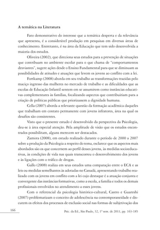 166 Psic. da Ed., São Paulo, 32, 1º sem. de 2011, pp. 163-185
A temática na Literatura
Fato demonstrativo do interesse que a temática desperta e da relevância
que apresenta, é a considerável produção em pesquisas em diversas áreas de
conhecimento. Entretanto, é na área da Educação que tem sido desenvolvida a
maioria dos estudos.
Oliveira (2002), que direciona seus estudos para a prevenção de situações
que contribuam no ambiente escolar para o que chama de “comportamentos
desviantes”, sugere ações desde o Ensino Fundamental para que se diminuam as
possibilidades de atitudes e atuações que levem os jovens ao conflito com a lei.
Fortkamp (2008) aborda em seu trabalho as transformações trazidas pelo
maciço ingresso das mulheres no mercado de trabalho e as dificuldades que as
escolas de Educação Infantil sentem em se assumirem como instâncias educati-
vas complementares às famílias, focalizando aspectos que contribuiriam para a
criação de políticas públicas que priorizassem a dignidade humana.
Cella (2007) aborda a relevante questão da formação acadêmica daqueles
que trabalham em contato permanente com jovens infratores, área na qual os
desafios são consistentes.
Visto que o presente estudo é desenvolvido da perspectiva da Psicologia,
deu-se à área especial atenção. Pela amplitude de visão que os estudos encon-
trados possibilitam, alguns merecem ser destacados.
Zamora (2008), em estudo realizado durante o período de 2000 a 2007
sobre a produção da Psicologia a respeito do tema, esclarece que os aspectos mais
abordados são os que concernem ao perfil desses jovens, às medidas socioeduca-
tivas, às condições de vida nas quais transcorreu o desenvolvimento dos jovens
e às ligações com o tráfico de drogas.
Gallo (2008) realiza em seus estudos uma comparação entre o ECA e as
leis ou medidas semelhantes às adotadas no Canadá, apresentando trabalho rea-
lizado com os jovens em conflito com a lei cujo destaque é a atuação conjunta e
convergente das instâncias formativas, como a escola, a família e todos os demais
profissionais envolvidos no atendimento a esses jovens.
Com o referencial da psicologia histórico-cultural, Castro e Guareshi
(2007) problematizam o conceito de adolescência na contemporaneidade e dis-
cutem os efeitos dos processos de exclusão social nas formas de subjetivação dos
 