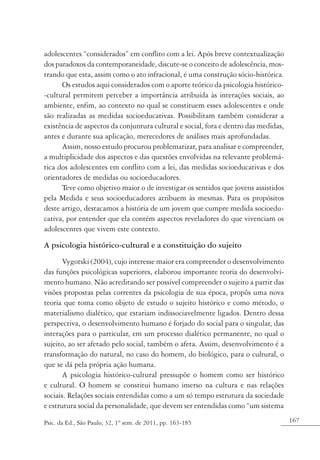 167Psic. da Ed., São Paulo, 32, 1º sem. de 2011, pp. 163-185
adolescentes “considerados” em conflito com a lei. Após breve contextualização
dos paradoxos da contemporaneidade, discute-se o conceito de adolescência, mos-
trando que esta, assim como o ato infracional, é uma construção sócio-histórica.
Os estudos aqui considerados com o aporte teórico da psicologia histórico-
-cultural permitem perceber a importância atribuída às interações sociais, ao
ambiente, enfim, ao contexto no qual se constituem esses adolescentes e onde
são realizadas as medidas socioeducativas. Possibilitam também considerar a
existência de aspectos da conjuntura cultural e social, fora e dentro das medidas,
antes e durante sua aplicação, merecedores de análises mais aprofundadas.
Assim, nosso estudo procurou problematizar, para analisar e compreender,
a multiplicidade dos aspectos e das questões envolvidas na relevante problemá-
tica dos adolescentes em conflito com a lei, das medidas socioeducativas e dos
orientadores de medidas ou socioeducadores.
Teve como objetivo maior o de investigar os sentidos que jovens assistidos
pela Medida e seus socioeducadores atribuem às mesmas. Para os propósitos
deste artigo, destacamos a história de um jovem que cumpre medida socioedu-
cativa, por entender que ela contém aspectos reveladores do que vivenciam os
adolescentes que vivem este contexto.
A psicologia histórico-cultural e a constituição do sujeito
Vygotski (2004), cujo interesse maior era compreender o desenvolvimento
das funções psicológicas superiores, elaborou importante teoria do desenvolvi-
mento humano. Não acreditando ser possível compreender o sujeito a partir das
visões propostas pelas correntes da psicologia de sua época, propôs uma nova
teoria que toma como objeto de estudo o sujeito histórico e como método, o
materialismo dialético, que estariam indissociavelmente ligados. Dentro dessa
perspectiva, o desenvolvimento humano é forjado do social para o singular, das
interações para o particular, em um processo dialético permanente, no qual o
sujeito, ao ser afetado pelo social, também o afeta. Assim, desenvolvimento é a
transformação do natural, no caso do homem, do biológico, para o cultural, o
que se dá pela própria ação humana.
A psicologia histórico-cultural pressupõe o homem como ser histórico
e cultural. O homem se constitui humano imerso na cultura e nas relações
sociais. Relações sociais entendidas como a um só tempo estrutura da sociedade
e estrutura social da personalidade, que devem ser entendidas como “um sistema
 