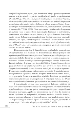 168 Psic. da Ed., São Paulo, 32, 1º sem. de 2011, pp. 163-185
complexo de posições e papéis”, que determinam o lugar que se ocupa em um
grupo e as ações, atitudes e reações consideradas adequadas nessas interações
(PINO, 2005, p. 106). Embora, segundo o autor, alguns conceitos de Vygotski,
não tenham sido explicitados claramente em seus escritos, é possível compreender
por cultura a ação transformadora do homem sobre a natureza. Cultura desen-
volvida pelo movimento histórico da humanidade, da qual o homem é produtor
e produto (OLIVEIRA, 1992). Nesse processo de transformação da natureza
em cultura é que se desenvolvem duas criações humanas: os instrumentos,
elementos de ação sobre a natureza externa; e os signos, elementos de transfor-
mação interna do homem. A evolução técnica, dos instrumentos, e a evolução
simbólica, dos signos, caminham juntas e constroem a mesma história. Crê-se
necessário esclarecer que instrumentos e signos adquirem significado na relação
com o “Outro”, pois é por intermédio de outra pessoa que se dá o nascimento
cultural de cada ser humano.
Dois conceitos da obra de Vygotski foram aprofundados no estudo que
ora apresentamos: o de mediação e o de internalização. São as operações com
signos que possibilitam ambos os processos. Entende-se por mediação o processo
de uso dos símbolos disponíveis na cultura e acessíveis ao sujeito, os quais possi-
bilitam ou facilitam a aquisição de novas aprendizagens e modos de funcionar.
Propicia inclusive, de acordo com Vygotski (2000), o desenvolvimento do que
pode ser chamado de função organizadora, cujo produto são novas formas de
comportamento especificamente humanas, as funções psicológicas superiores.
Dois aspectos complementares estão presentes no conceito de mediação: a repre-
sentação mental, capacidade humana de operar mentalmente sobre o mundo,
e a origem social dos sistemas simbólicos, advindos da cultura, que permitem
as representações mentais e suas operações. A linguagem humana e o Outro
são os mediadores fundamentais, que nos inserem no processo de humanização.
A Internalização, por sua vez, é um processo dinâmico e dialético, de
início com constantes intervenções de um outro já imerso e também formado e
transformado pela cultura, no qual os processos anteriormente compartilhados
tornam-se individuais. Aquilo que anteriormente era produto das interações
sociais e culturais, da indispensável, até então, mediação cultural e humana,
torna-se processo voluntário e independente, no qual gradativamente deixa-
-se o apoio dos signos externos e passa-se a utilizar as imagens, os conceitos e
representações elaborados pelo próprio sujeito (REGO, 1999).
 