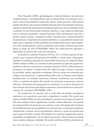 169Psic. da Ed., São Paulo, 32, 1º sem. de 2011, pp. 163-185
Para Vygotski (2000), aprendizagem e desenvolvimento são processos
complementares e interdependentes que se desenvolvem em interação com o
meio e através dos símbolos criados pela cultura. Nesse processo, a fala assume
grande relevância como sistema simbólico humano pelo qual o homem estrutura,
organiza e desenvolve suas funções psicológicas superiores, em seu ambiente social
e cultural, em um determinado momento histórico, o que explica as diferenças
entre as diversas sociedades e grupos humanos. Fala e pensamento não têm a
mesma origem, porém, a aquisição da fala é essencial para o desenvolvimento
do pensamento. A apreensão do sistema simbólico e a capacidade de operar com
signos que a aquisição da fala possibilita são fundamentais para o salto qualita-
tivo rumo ao pensamento e para os inúmeros outros saltos evolutivos que serão
dados ao longo da vida (VYGOTSKI, 2003). Os conhecimentos expressos e
objetivados na palavra são o eixo da consciência.
Consciência, conforme Leontiev (1978, p. 87), é a forma superior do psi-
quismo, que só aparece pelo processo de trabalho, e, assim como a linguagem,
também a consciência é produto da coletividade humana (p. 87). Segundo Davis
(2004) e Duarte (2004), na consciência estão presentes os aspectos cognitivos e
também os afetivos, sentimentos e emoções. Leontiev (1978, p. 80) já destacava
tal aspecto ao afirmar a relação entre fim, objeto da ação e motivo, o gerador
da atividade, ambos originados socialmente. Para ter acesso aos conteúdos psi-
cológicos da consciência, é imprescindível saber como se formam suas relações
fundamentais: as condições históricas, culturais, econômicas, sua atividade,
enfim, a existência do sujeito. Em virtude do estudo que se apresenta, é preciso
salientar o dinamismo da organização da consciência, se ocorrem alterações nas
inter-relações das funções psicológicas superiores, há interferências no desenvol-
vimento da consciência (OLIVEIRA, 2005).
Na perspectiva em questão, não se pode falar em funções psicológicas
superiores, em consciência, sem referir a significado e sentido. De acordo com
Aguiar e Ozella (2006), são eles as mediações constitutivas do sujeito de quem se
fala neste enfoque teórico. Significado e sentido, embora diferentes, não podem
ser compreendidos em separado, um constitui o outro. Os significados são frutos
da atividade humana que possibilitam sua comunicação e socialização, permitem
compreender a cultura, são de entendimento coletivo e o ponto de partida para
que se possa entender o sujeito. Os sentidos são a maneira singular pela qual se
apreendem os significados, são da ordem do privado e dizem respeito ao modo
como o sujeito configura a realidade. De acordo com Souza (2010), o fundamento da
 