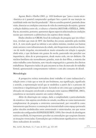 171Psic. da Ed., São Paulo, 32, 1º sem. de 2011, pp. 163-185
Aguiar, Bock e Ozella (2001, p. 169) lembram que “para a teoria sócio-
-histórica só é possível compreender qualquer fato a partir de sua inserção na
totalidade onde este fato foi produzido”. Não se acredita possível, partindo dessa
visão, dissociar as condições concretas de vida da constituição do sujeito, ignorar
a relação dialética entre ele, a cultura e a história (AGUIAR e OZELLA, 2008).
Faz-se, necessário, portanto, apresentar alguns aspectos relacionados às condições
sociais que constroem a adolescência dos sujeitos deste estudo.
Dados obtidos no CREAS, local da realização da pesquisa que ora relata-
mos, revelam que mais de 90% das famílias dos jovens assistidos pela medida
de L. A. tem renda igual ou inferior a um salário mínimo, residem nos bairros
mais carentes e sem infraestrutura da cidade, não frequentam a escola ou fazem-
-no de modo irregular, encontrando-se muito atrasados em relação à equação
idade-série, e que declaram não gostar da escola, parecendo não perceber sua
importância, além de se preocuparem, desde muito cedo, em ter dinheiro. Os
núcleos familiares são normalmente grandes, mais de dois filhos, a maioria das
mães trabalha como faxineira, sem vínculo empregatício e garantia dos direitos
trabalhistas. Expressivo índice de pais encontra-se fora do mercado de trabalho
formal, apresentando comportamento violento e com alto consumo de álcool.
Metodologia
A perspectiva teórica norteadora deste trabalho vê como indissociável a
relação entre a visão que se tem de um fenômeno, sua significação, significado
e sentido, a representação social que se estabelece a partir daí e o processo de
consciência e singularização do sujeito. Levando-se em conta que a pesquisa foi
efetuada em situações envolvendo a interação entre sujeitos (FREITAS, 2002),
considerou-se necessário assumir um caráter dialógico.
Além da observação em campo, dada a complexidade e particularidades
da temática e dos sujeitos envolvidos no estudo, escolheu-se como instrumento
complementar da pesquisa a entrevista conversacional, por entendê-la como
instrumento que favorece a construção da interatividade como espaço permeado
pelos vínculos estabelecidos entre entrevistado e entrevistador, em que novos
sentidos são configurados (GONZÁLEZ REY, 1999). Em virtude da abordagem
teórica escolhida, foi importante perceber as contradições que surgiram durante
as situações vivenciadas. Contradições que evidenciaram significativos e revela-
dores indicadores de sentidos.
 