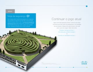 Agora você está passando de fase. Continue com essas
conversas para fazer parte do planejamento e da estratégia
da sua empresa. Esteja pronto para fornecer uma rede
para o que vier a seguir. Saiba mais sobre:
Produtos e serviços da Cisco >
Uma rede para a próxima inovação >
ou
Encontre um revendedor da Cisco >
12
Continuar o jogo atual
Fontes:
1 “Shadow IT’s Growing Footprint,” CIO Insight, 2014.
2 “IT Governance in the Era of Shadow IT,” ComputerWeekly.com, 2014.
BÔNUS
Seus colegas podem levantar preocupações com a segurança.
Suas soluções de segurança de rede estão na linha de frente,
impedindo ataques todos os dias. Os serviços de integração de
segurança da Cisco podem ajudar você a aproveitar ao máximo
suas soluções de segurança, testar e adotar novas soluções
e fazer migrações tranquilas para se manter atualizado.
Ninja da segurança
 