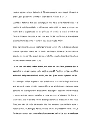 humano, postou a oriente do jardim de Éden os querubins, com a espada fulgurante a
cintilar, para guardarem o caminho da árvore da vida. Gênesis 3. 17 – 24
Quando ao homem é dada esta sentença por Deus neste exato momento inicia se o
martírio de toda humanidade, o sofrimento é muito difícil ser vivido e atribuir a se
mesmo toda a culpabilidade por ato praticado em oposição á palavra e vontade de
Deus ao homem é imputado a viver uma vida de dor e sofrimento a uma natureza
caída totalmente desforme ao plano de Deus a sua criação. Amém
Então é preciso entender que o sofrer pertence ao homem e faz parte da sua natureza
humana e pecadora porem, por sua infinita misericórdia o amor de Deus sucumbiu e
abundou em nossas vidas através de seu amado filho Jesus Cristo de Nazaré a palavra
nos descreve no livro de João 3.16.17.
16. De fato, Deus amou tanto o mundo, que deu o seu Filho único, para que todo o
que nele crer não pereça, mas tenha a vida eterna. 17. Pois Deus enviou o seu Filho
ao mundo, não para condenar o mundo, mas para que o mundo seja salvo por ele.
Esse amor pelo homem da parte de Deus é imensurável assistimos a um pai zeloso que
ama apesar de nossos pecados e desobediência que a todo tempo esta pronto a nos
perdoar e nos levar a plenitude de seu amor e de sua graça é de suma importância que
o homem em sua natureza pecadora e caída reconheça a soberania de Deus e o
sacrifício na cruz do calvário através do sangue derramado de seu amado filho Jesus
Cristo em favor de toda humanidade para que houvesse a reconciliação entre o
homem e Deus. 24. Carregou nossos pecados em seu próprio corpo, sobre a cruz, a
fim de que, mortos para os pecados, vivamos para a justiça. Por suas feridas fostes
 