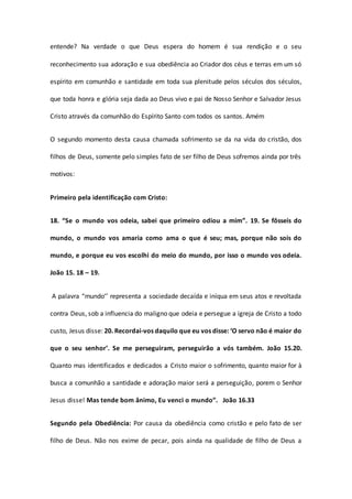 entende? Na verdade o que Deus espera do homem é sua rendição e o seu
reconhecimento sua adoração e sua obediência ao Criador dos céus e terras em um só
espírito em comunhão e santidade em toda sua plenitude pelos séculos dos séculos,
que toda honra e glória seja dada ao Deus vivo e pai de Nosso Senhor e Salvador Jesus
Cristo através da comunhão do Espírito Santo com todos os santos. Amém
O segundo momento desta causa chamada sofrimento se da na vida do cristão, dos
filhos de Deus, somente pelo simples fato de ser filho de Deus sofremos ainda por três
motivos:
Primeiro pela identificação com Cristo:
18. “Se o mundo vos odeia, sabei que primeiro odiou a mim”. 19. Se fôsseis do
mundo, o mundo vos amaria como ama o que é seu; mas, porque não sois do
mundo, e porque eu vos escolhi do meio do mundo, por isso o mundo vos odeia.
João 15. 18 – 19.
A palavra “mundo’’ representa a sociedade decaída e iníqua em seus atos e revoltada
contra Deus, sob a influencia do maligno que odeia e persegue a igreja de Cristo a todo
custo, Jesus disse: 20. Recordai-vos daquilo que eu vos disse: ‘O servo não é maior do
que o seu senhor’. Se me perseguiram, perseguirão a vós também. João 15.20.
Quanto mas identificados e dedicados a Cristo maior o sofrimento, quanto maior for à
busca a comunhão a santidade e adoração maior será a perseguição, porem o Senhor
Jesus disse! Mas tende bom ânimo, Eu venci o mundo”. João 16.33
Segundo pela Obediência: Por causa da obediência como cristão e pelo fato de ser
filho de Deus. Não nos exime de pecar, pois ainda na qualidade de filho de Deus a
 