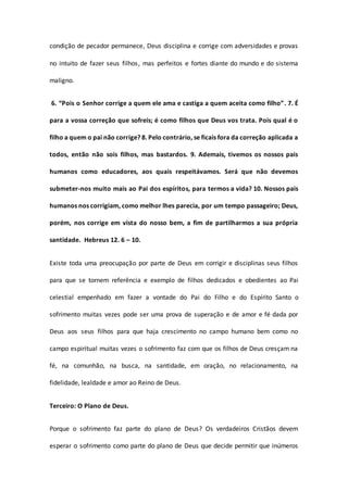 condição de pecador permanece, Deus disciplina e corrige com adversidades e provas
no intuito de fazer seus filhos, mas perfeitos e fortes diante do mundo e do sistema
maligno.
6. “Pois o Senhor corrige a quem ele ama e castiga a quem aceita como filho”. 7. É
para a vossa correção que sofreis; é como filhos que Deus vos trata. Pois qual é o
filho a quem o pai não corrige? 8. Pelo contrário, se ficais fora da correção aplicada a
todos, então não sois filhos, mas bastardos. 9. Ademais, tivemos os nossos pais
humanos como educadores, aos quais respeitávamos. Será que não devemos
submeter-nos muito mais ao Pai dos espíritos, para termos a vida? 10. Nossos pais
humanos nos corrigiam, como melhor lhes parecia, por um tempo passageiro; Deus,
porém, nos corrige em vista do nosso bem, a fim de partilharmos a sua própria
santidade. Hebreus 12. 6 – 10.
Existe toda uma preocupação por parte de Deus em corrigir e disciplinas seus filhos
para que se tornem referência e exemplo de filhos dedicados e obedientes ao Pai
celestial empenhado em fazer a vontade do Pai do Filho e do Espírito Santo o
sofrimento muitas vezes pode ser uma prova de superação e de amor e fé dada por
Deus aos seus filhos para que haja crescimento no campo humano bem como no
campo espiritual muitas vezes o sofrimento faz com que os filhos de Deus cresçam na
fé, na comunhão, na busca, na santidade, em oração, no relacionamento, na
fidelidade, lealdade e amor ao Reino de Deus.
Terceiro: O Plano de Deus.
Porque o sofrimento faz parte do plano de Deus? Os verdadeiros Cristãos devem
esperar o sofrimento como parte do plano de Deus que decide permitir que inúmeros
 