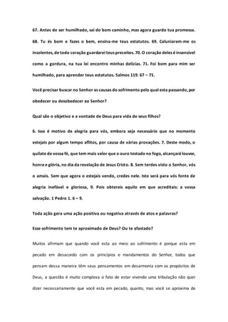 67. Antes de ser humilhado, saí do bom caminho, mas agora guardo tua promessa.
68. Tu és bom e fazes o bem, ensina-me teus estatutos. 69. Caluniaram-me os
insolentes, de todo coração guardarei teus preceitos. 70. O coração deles é insensível
como a gordura, na tua lei encontro minhas delícias. 71. Foi bom para mim ser
humilhado, para aprender teus estatutos. Salmos 119. 67 – 71.
Você precisar buscar no Senhor as causas do sofrimento pelo qual esta passando, por
obedecer ou desobedecer ao Senhor?
Qual são o objetivo e a vontade de Deus para vida de seus filhos?
6. Isso é motivo de alegria para vós, embora seja necessário que no momento
estejais por algum tempo aflitos, por causa de várias provações. 7. Deste modo, o
quilate de vossa fé, que tem mais valor que o ouro testado no fogo, alcançará louvor,
honra e glória, no dia da revelação de Jesus Cristo. 8. Sem terdes visto o Senhor, vós
o amais. Sem que agora o estejais vendo, credes nele. Isto será para vós fonte de
alegria inefável e gloriosa, 9. Pois obtereis aquilo em que acreditais: a vossa
salvação. 1 Pedro 1. 6 – 9.
Toda ação gera uma ação positiva ou negativa através de atos e palavras?
Esse sofrimento tem te aproximado de Deus? Ou te afastado?
Muitos afirmam que quando você esta ao meio ao sofrimento é porque esta em
pecado em desacordo com os princípios e mandamentos do Senhor, todos que
pensam dessa maneira têm seus pensamentos em desarmonia com os propósitos de
Deus, a questão é muito complexa o fato de estar vivendo uma tribulação não quer
dizer necessariamente que você esta em pecado, quanto, mas você se aproxima de
 