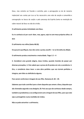 Deus, mas estreito vai ficando o caminho, pois a perseguição se da de maneira
implacável aos santos por isso se faz necessário uma vida de oração e comunhão e
consagração na busca da unção e pela presença do Espirito Santo na revelação do
sobre natural de Deus na vida do cristão.
O sofrimento produz intimidade com Deus.
Eu te conhecia só por ouvir dizer, mas, agora, vejo-te com meus próprios olhos. Jó
42:5
O sofrimento nos refina (Isaias 48:10).
Eis que já te purifiquei, mas não como a prata; escolhi – te na fornalha da aflição.
O sofrimento produz crescimento e maturidade. Tiago 1 2 – 4
2. Considerai uma grande alegria, meus irmãos, quando tiverdes de passar por
diversas provações, 3. Pois sabeis que a prova da fé produz em vós a constância. 4.
Ora, a constância deve levar a uma obra perfeita: que vos torneis perfeitos e
íntegros, sem falta ou deficiência alguma.
Para serem conformes à imagem de seu filho. Romanos 8. 28 – 29.
Sabemos que tudo contribui para o bem daqueles que amam a Deus, daqueles que
são chamados segundo o seu desígnio. 29. Pois aos que ele conheceu desde sempre,
também os predestinou a se configurarem com a imagem de seu Filho, para que este
seja o primogênito numa multidão de irmãos.
Não se pode estranhar o sofrimento.
 