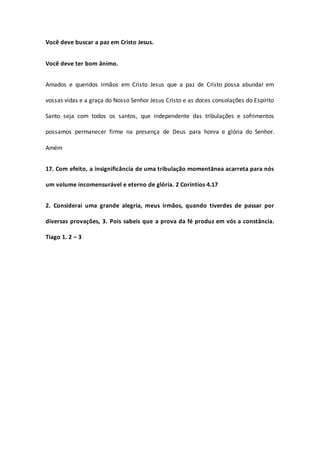 Você deve buscar a paz em Cristo Jesus.
Você deve ter bom ânimo.
Amados e queridos irmãos em Cristo Jesus que a paz de Cristo possa abundar em
vossas vidas e a graça do Nosso Senhor Jesus Cristo e as doces consolações do Espírito
Santo seja com todos os santos, que independente das tribulações e sofrimentos
possamos permanecer firme na presença de Deus para honra e glória do Senhor.
Amém
17. Com efeito, a insignificância de uma tribulação momentânea acarreta para nós
um volume incomensurável e eterno de glória. 2 Coríntios 4.17
2. Considerai uma grande alegria, meus irmãos, quando tiverdes de passar por
diversas provações, 3. Pois sabeis que a prova da fé produz em vós a constância.
Tiago 1. 2 – 3
 