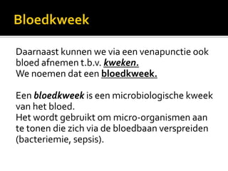 Daarnaast kunnen we via een venapunctie ook
bloed afnemen t.b.v. kweken.
We noemen dat een bloedkweek.

Een bloedkweek is een microbiologische kweek
van het bloed.
Het wordt gebruikt om micro-organismen aan
te tonen die zich via de bloedbaan verspreiden
(bacteriemie, sepsis).
 