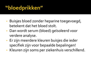 •   Buisjes bloed zonder heparine toegevoegd,
    betekent dat het bloed stolt.
•   Dan wordt serum (bloed) geïsoleerd voor
    verdere analyse.
•   Er zijn meerdere kleuren buisjes die ieder
    specifiek zijn voor bepaalde bepalingen!
•   Kleuren zijn soms per ziekenhuis verschillend.
 
