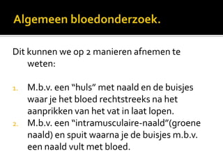 Dit kunnen we op 2 manieren afnemen te
    weten:

1.   M.b.v. een “huls” met naald en de buisjes
     waar je het bloed rechtstreeks na het
     aanprikken van het vat in laat lopen.
2.   M.b.v. een “intramusculaire-naald”(groene
     naald) en spuit waarna je de buisjes m.b.v.
     een naald vult met bloed.
 