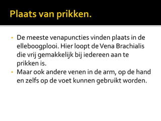 •   De meeste venapuncties vinden plaats in de
    elleboogplooi. Hier loopt de Vena Brachialis
    die vrij gemakkelijk bij iedereen aan te
    prikken is.
•   Maar ook andere venen in de arm, op de hand
    en zelfs op de voet kunnen gebruikt worden.
 