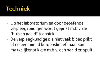 •   Op het laboratorium en door beoefende
    verpleegkundigen wordt geprikt m.b.v. de
    “huls en naald” techniek.
•   De verpleegkundige die niet vaak bloed prikt
    of de beginnend beroepsbeoefenaar kan
    makkelijker prikken m.b.v. een naald en spuit.
 