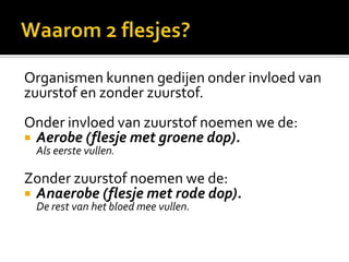 Organismen kunnen gedijen onder invloed van
zuurstof en zonder zuurstof.
Onder invloed van zuurstof noemen we de:
 Aerobe (flesje met groene dop).
 Als eerste vullen.

Zonder zuurstof noemen we de:
 Anaerobe (flesje met rode dop).
 De rest van het bloed mee vullen.
 