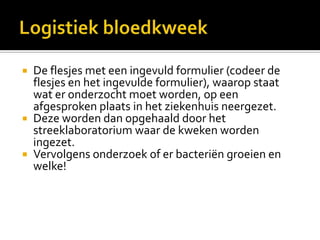  De flesjes met een ingevuld formulier (codeer de
  flesjes en het ingevulde formulier), waarop staat
  wat er onderzocht moet worden, op een
  afgesproken plaats in het ziekenhuis neergezet.
 Deze worden dan opgehaald door het
  streeklaboratorium waar de kweken worden
  ingezet.
 Vervolgens onderzoek of er bacteriën groeien en
  welke!
 