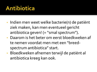 •   Indien men weet welke bacterie(n) de patiënt
    ziek maken, kan men eventueel gericht
    antibiotica geven! (= “smal spectrum”).
•   Daarom is het beter om eerst bloedkweken af
    te nemen voordat men met een “breed-
    spectrum antibiotica” start.
•   Bloedkweken afnemen terwijl de patiënt al
    antibiotica kreeg kan ook.
 