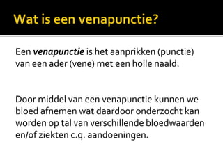 Een venapunctie is het aanprikken (punctie)
van een ader (vene) met een holle naald.


Door middel van een venapunctie kunnen we
bloed afnemen wat daardoor onderzocht kan
worden op tal van verschillende bloedwaarden
en/of ziekten c.q. aandoeningen.
 