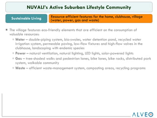 RTB The village features eco-friendly elements that are efficient on the consumption of valuable resources: Water  – double-piping system, bio-swales, water detention pond, recycled water irrigation system, permeable paving, low-flow fixtures and high-flow valves in the clubhouse, landscaping with endemic species Power  – natural ventilation, natural lighting, LED lights, solar-powered lights Gas  – tree-shaded walks and pedestrian lanes, bike lanes, bike racks, distributed park system, walkable community Waste  – efficient waste-management system, composting areas, recycling programs NUVALI’s Active Suburban Lifestyle Community Sustainable Living Resource-efficient features for the home, clubhouse, village (water, power, gas and waste)  