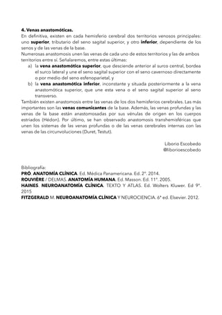 4. Venas anastomóticas.
En deﬁnitiva, existen en cada hemisferio cerebral dos territorios venosos principales:
uno superior, tributario del seno sagital superior, y otro inferior, dependiente de los
senos y de las venas de la base.
Numerosas anastomosis unen las venas de cada uno de estos territorios y las de ambos
territorios entre sí. Señalaremos, entre estas últimas:
a) la vena anastomótica superior, que desciende anterior al surco central, bordea
el surco lateral y une el seno sagital superior con el seno cavernoso directamente
o por medio del seno esfenoparietal, y
b) la vena anastomótica inferior, inconstante y situada posteriormente a la vena
anastomótica superior, que une esta vena o el seno sagital superior al seno
transverso.
También existen anastomosis entre las venas de los dos hemisferios cerebrales. Las más
importantes son las venas comunicantes de la base. Además, las venas profundas y las
venas de la base están anastomosadas por sus vénulas de origen en los cuerpos
estriados (Hédon). Por último, se han observado anastomosis transhemisféricas que
unen los sistemas de las venas profundas o de las venas cerebrales internas con las
venas de las circunvoluciones (Duret, Testut).
Liborio Escobedo
@liborioescobedo
Bibliografía:
PRÓ. ANATOMÍA CLÍNICA. Ed. Médica Panamericana. Ed. 2°. 2014.
ROUVIÈRE / DELMAS. ANATOMÍA HUMANA. Ed. Masson. Ed. 11°. 2005.
HAINES. NEUROANATOMÍA CLÍNICA. TEXTO Y ATLAS. Ed. Wolters Kluwer. Ed 9°.
2015
FITZGERALD M. NEUROANATOMÍA CLÍNICA Y NEUROCIENCIA. 6ª ed. Elsevier. 2012.
 