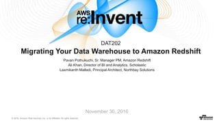 © 2016, Amazon Web Services, Inc. or its Affiliates. All rights reserved.
November 30, 2016
Migrating Your Data Warehouse to Amazon Redshift
DAT202
Pavan Pothukuchi, Sr. Manager PM, Amazon Redshift
Ali Khan, Director of BI and Analytics, Scholastic
Laxmikanth Malladi, Principal Architect, Northbay Solutions
“It’s our biggest driver of growth in our biggest markets, and is a feature of the
company” …on Data Mining in Redshift
– Chris Lambert, Lyft CTO
“The doors were blown wide open to create custom dashboards for anyone to
instantly go in and see and assess what is going in our ad delivery landscape,
something we have never been able to do until now.”
– Bryan Blair, Vevo’s VP of Ad Operations
“Analytical queries are 10 times faster in Amazon Redshift than they
were with our previous data warehouse.”
– Yuki Moritani, NTT Docomo Innovation Manager
“We have several petabytes of data and use a massive Redshift
cluster. Our data science team can get to the data faster and then
analyze that data to find new ways to reduce costs, market
products, and enable new business.”
– Yuki Moritani, NTT Docomo Innovation Manager
“We saw a 2x performance improvement on a wide variety of
workloads. The more complex the queries, the higher the
performance improvement..”
- Naeem Ali, Director of Software Development, Data
Science at Cablevision (Optimum)
“Over the last few years, we’ve tried all kinds of databases in search of more
speed, including $15k of custom hardware. Of everything we’ve tried,
Amazon Redshift won out each time.”
– Periscope Data, Analyst’s Guide to Redshift
“We took Amazon Redshift for a test run the moment it was
released. It’s fast. It’s easy. Did I mention it’s ridiculously fast?
We’re using it to provide our analysts an alternative to Hadoop.”
– Justin Yan, Data Scientist at Yelp
“The move to Redshift also significantly improved dashboard query
performance… Redshift performed ~200% faster than the
traditional SQL Server we had been using in the past.”
- Dean Donovan, Product Development at DiamondStream
“…[Redshift] performance has blown away everyone here (we
generally see 50-100x speedup over Hive)”
- Jie Li Data Infrastructure at Pinterest
“450,000 online queries 98 percent faster than previous traditional data
center, while reducing infrastructure costs by 80 percent.”
- John O’Donovan, CTO, Financial Times
“We needed to load six months' worth of data, about 10 TB of data, for a
campaign. That type of load would have taken about 20 days with our previous
solution. By using Amazon Redshift, it only took six hours to load the data.”
- Zhong Hong, VP of Infrastructure, Vivaki (Publicis Groupe)
“We regularly process multibillion row datasets and we do that in a
matter of hours. We are heading to up to 10 times more data volumes in
the next couple of years, easily.”
- Bob Harris, CTO, Channel 4
“On our previous big data warehouse system, it took around 45
minutes to run a query against a year of data, but that number went
down to just 25 seconds using Amazon Redshift”
- Kishore Raja Director of Strategic Programs and R&D, Boingo Wireless
“Most competing data warehousing solutions would have cost us up
to $1 million a year. By contrast, Amazon Redshift costs us just
$100,000 all-in, representing a total cost savings of around 90%”
- Joel Cumming, Head of Data, Kik Interactive
“Annual costs of Redshift are equivalent to just the annual
maintenance of some of the cheaper on-premises options for
data warehouses..”
- Kevin Diamond, CTO, HauteLook (Nordstrom)
“Our data volume keeps growing, and we can support that
growth because Amazon Redshift scales so well.. We wouldn’t
have that capability using the supporting on-premises hardware in
our previous solution.”
- Ajit Zadgaonkar, Director of Ops. and Infrastructure, Edmunds
“With Amazon Redshift and Tableau, anyone in the company can set up
any queries they like - from how users are reacting to a feature, to growth by
demographic or geography, to the impact sales efforts had in different areas”
- Jon Hoffman, Head of Engineering, Foursquare
 