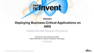 © 2016, Amazon Web Services, Inc. or its Affiliates. All rights reserved.
Sal Chiovari, Chief Information Officer
Rajeev Bhardwaj, Sr. Director (Enterprise Technology)
11/30/2016
Deploying Business-Critical Applications on
AWS
A Deep Dive with Edwards Lifesciences
WIN204
 