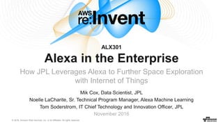 © 2016, Amazon Web Services, Inc. or its Affiliates. All rights reserved.
Mik Cox, Data Scientist, JPL
Noelle LaCharite, Sr. Technical Program Manager, Alexa Machine Learning
Tom Soderstrom, IT Chief Technology and Innovation Officer, JPL
November 2016
ALX301
Alexa in the Enterprise
How JPL Leverages Alexa to Further Space Exploration
with Internet of Things
 