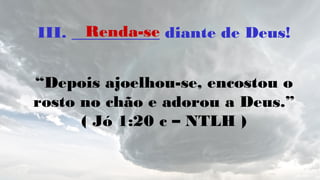 III. ___________ diante de Deus!
“Depois ajoelhou-se, encostou o
rosto no chão e adorou a Deus.”
( Jó 1:20 c – NTLH )
Renda-se
 