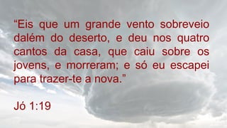 “Eis que um grande vento sobreveio
dalém do deserto, e deu nos quatro
cantos da casa, que caiu sobre os
jovens, e morreram; e só eu escapei
para trazer-te a nova.”
Jó 1:19
 