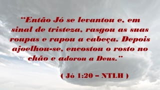 “Então Jó se levantou e, em
sinal de tristeza, rasgou as suas
roupas e rapou a cabeça. Depois
ajoelhou-se, encostou o rosto no
chão e adorou a Deus.”
( Jó 1:20 – NTLH )
 