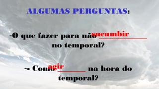 ALGUMAS PERGUNTAS:
-O que fazer para não ____________
no temporal?
-- Como _______ na hora do
temporal?
sucumbir
agir
 