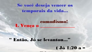 Se você deseja vencer os
temporais da vida...
I. Vença o _______________
“ Então, Jó se levantou...”
( Jó 1:20 a –
comodismo!
 